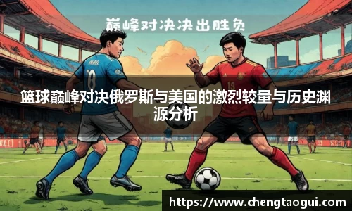 篮球巅峰对决俄罗斯与美国的激烈较量与历史渊源分析