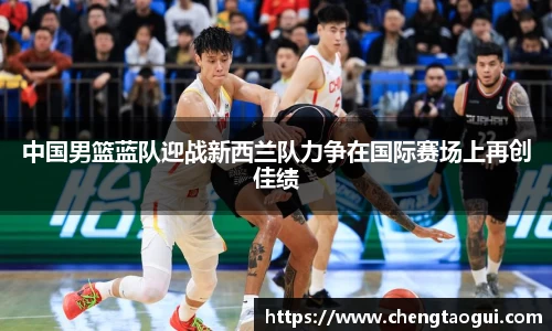 中国男篮蓝队迎战新西兰队力争在国际赛场上再创佳绩